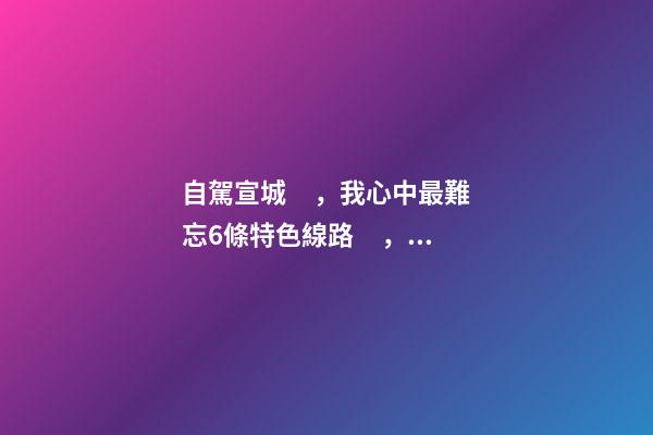 自駕宣城，我心中最難忘6條特色線路，人少免費(fèi)原生態(tài)，值得三刷